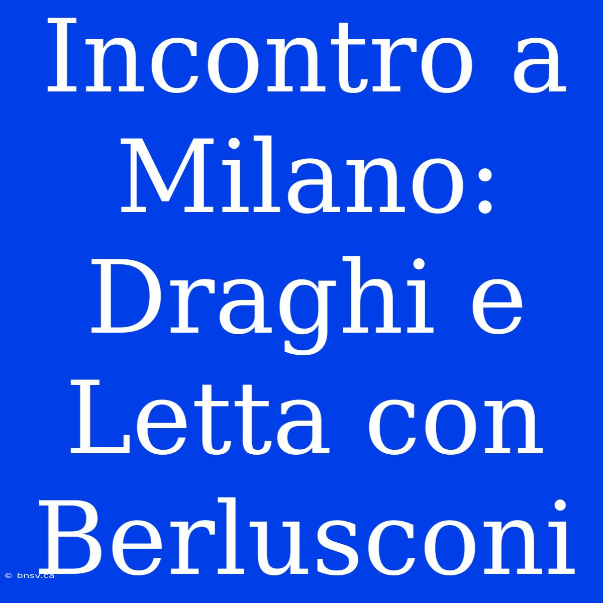 Incontro A Milano: Draghi E Letta Con Berlusconi