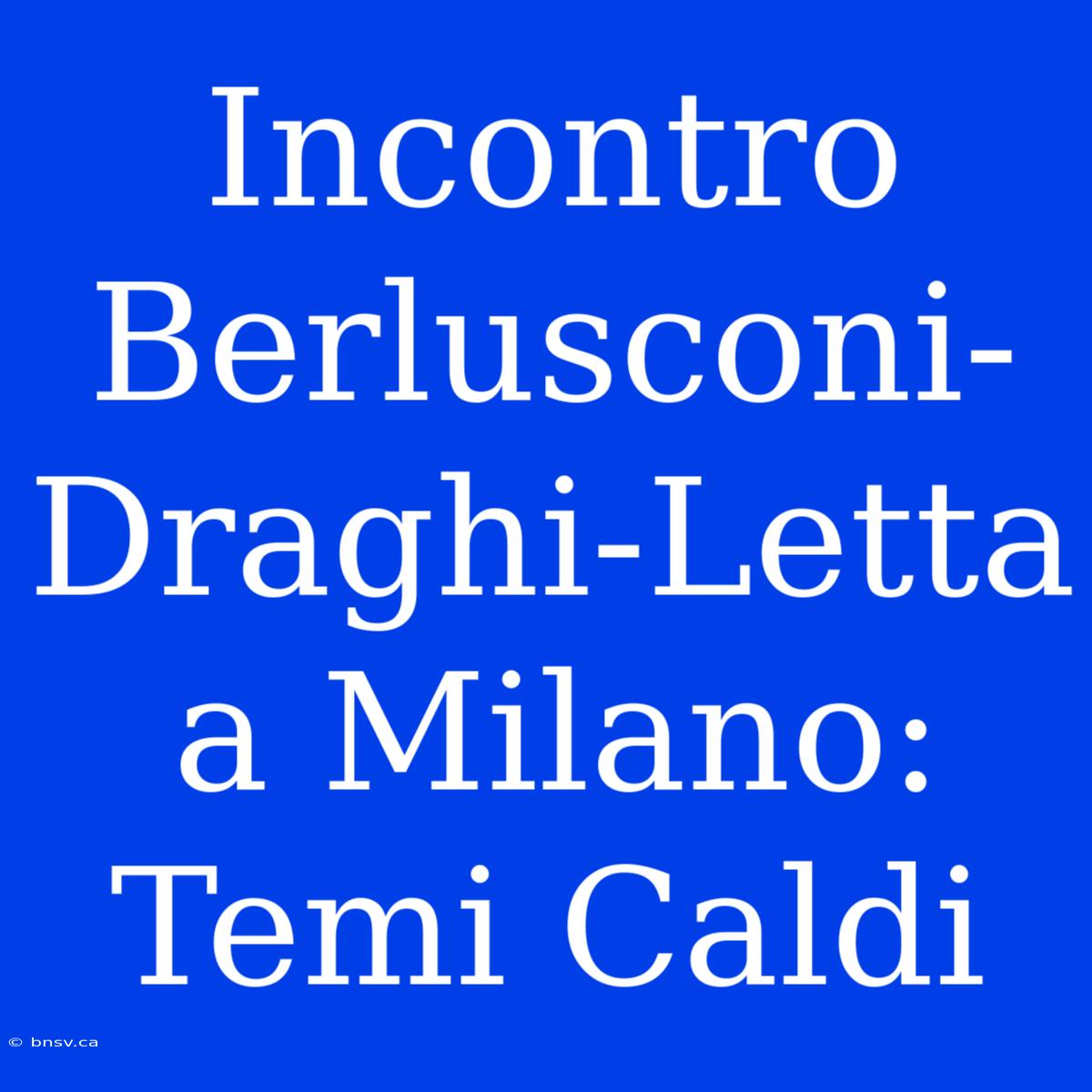 Incontro Berlusconi-Draghi-Letta A Milano: Temi Caldi