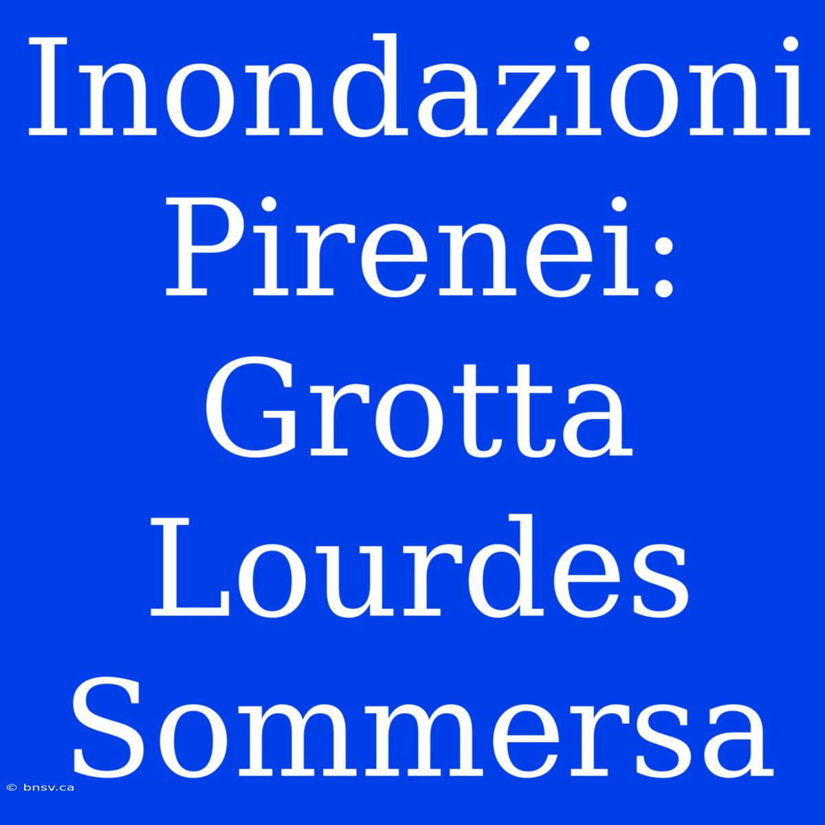 Inondazioni Pirenei: Grotta Lourdes Sommersa