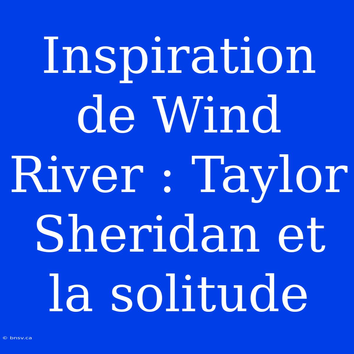 Inspiration De Wind River : Taylor Sheridan Et La Solitude