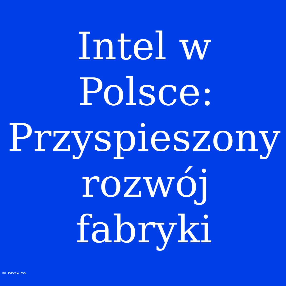 Intel W Polsce: Przyspieszony Rozwój Fabryki