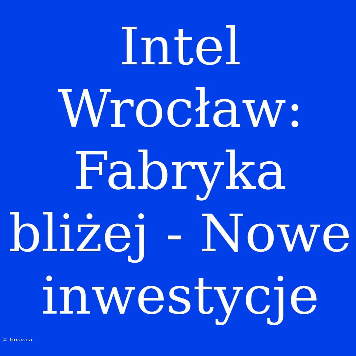 Intel Wrocław: Fabryka Bliżej - Nowe Inwestycje