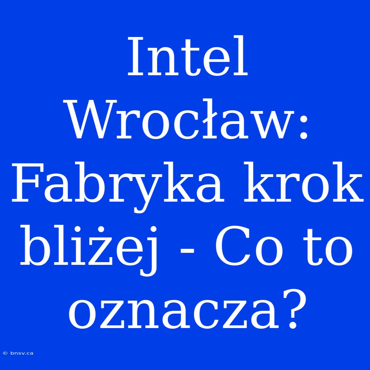 Intel Wrocław: Fabryka Krok Bliżej - Co To Oznacza?