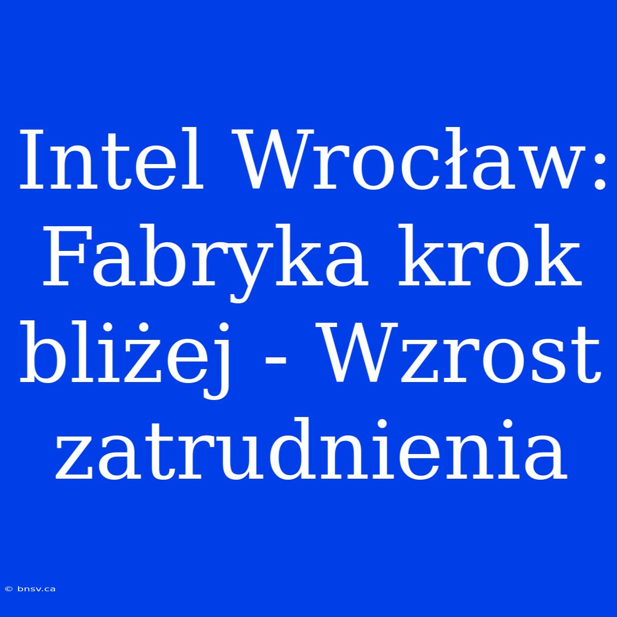 Intel Wrocław: Fabryka Krok Bliżej - Wzrost Zatrudnienia