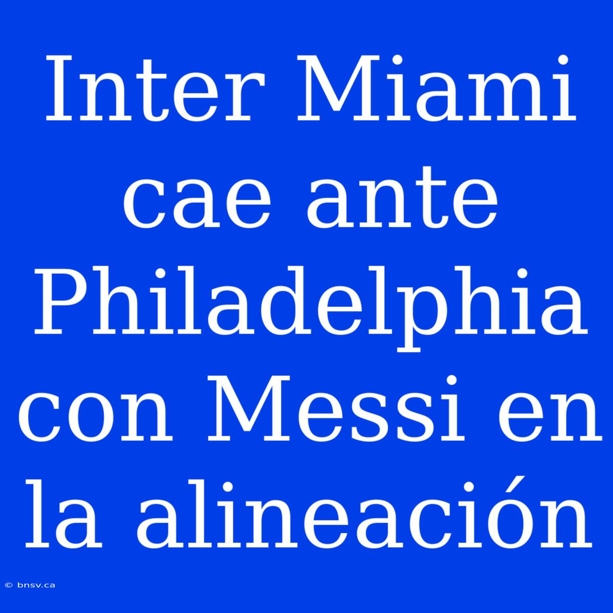 Inter Miami Cae Ante Philadelphia Con Messi En La Alineación