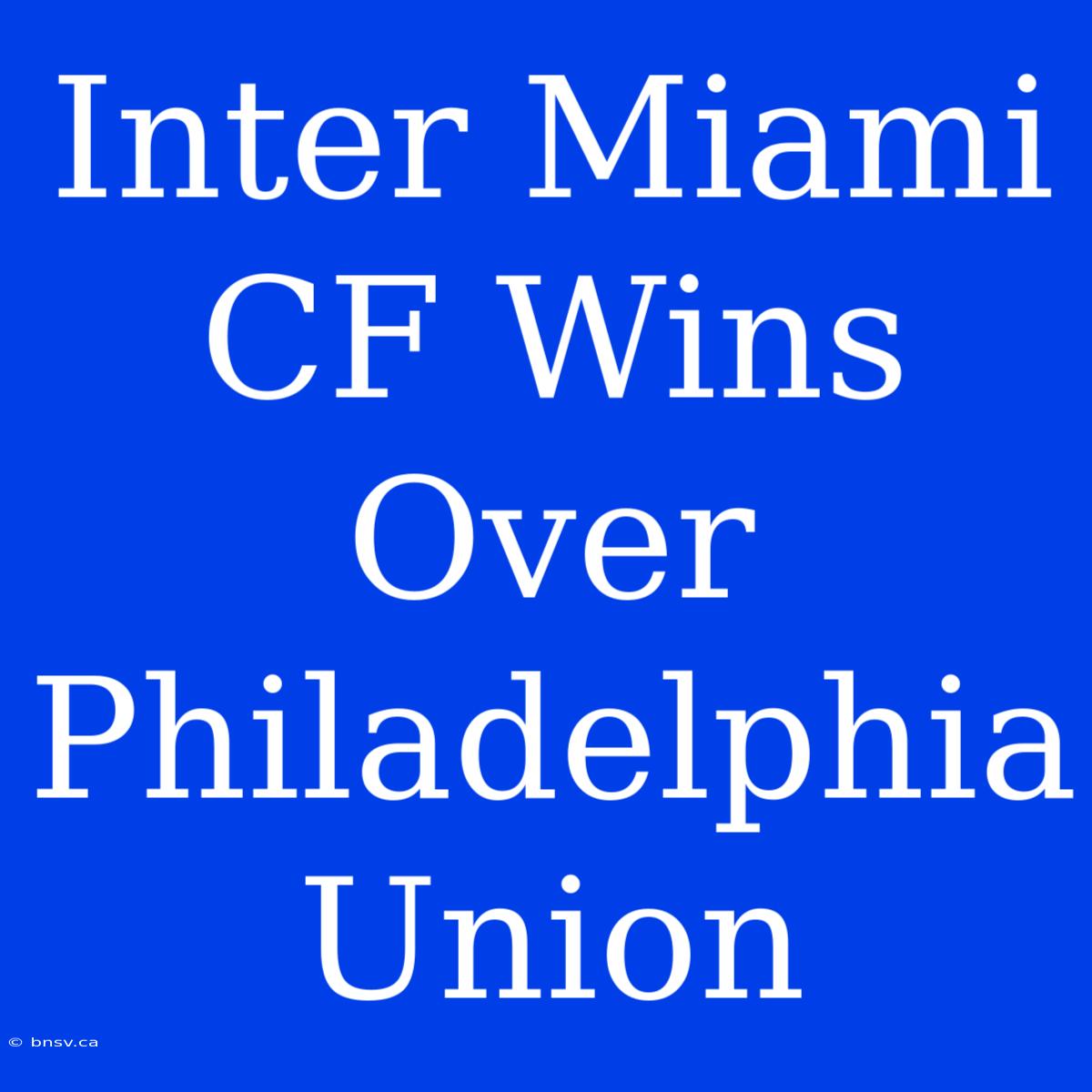 Inter Miami CF Wins Over Philadelphia Union