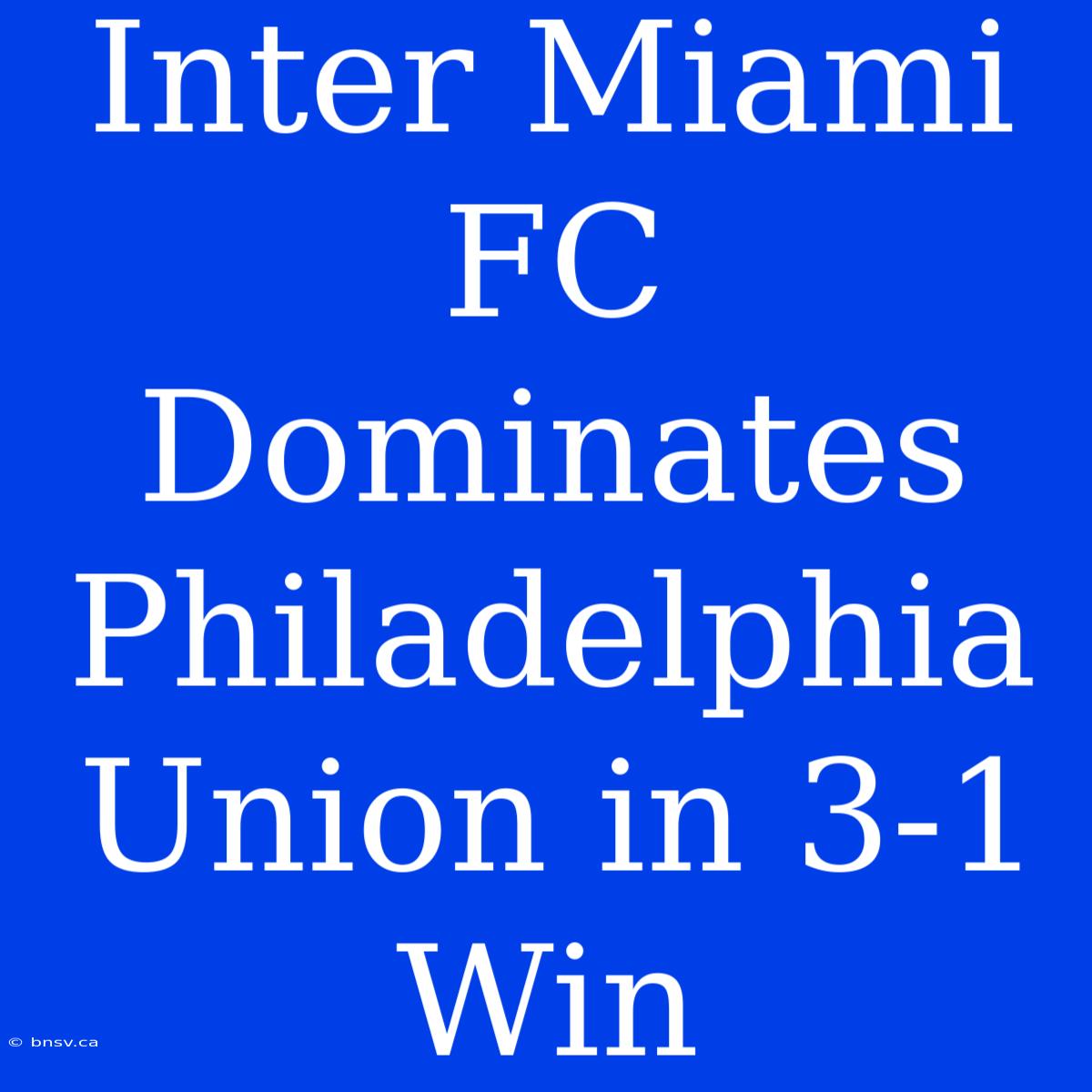 Inter Miami FC Dominates Philadelphia Union In 3-1 Win