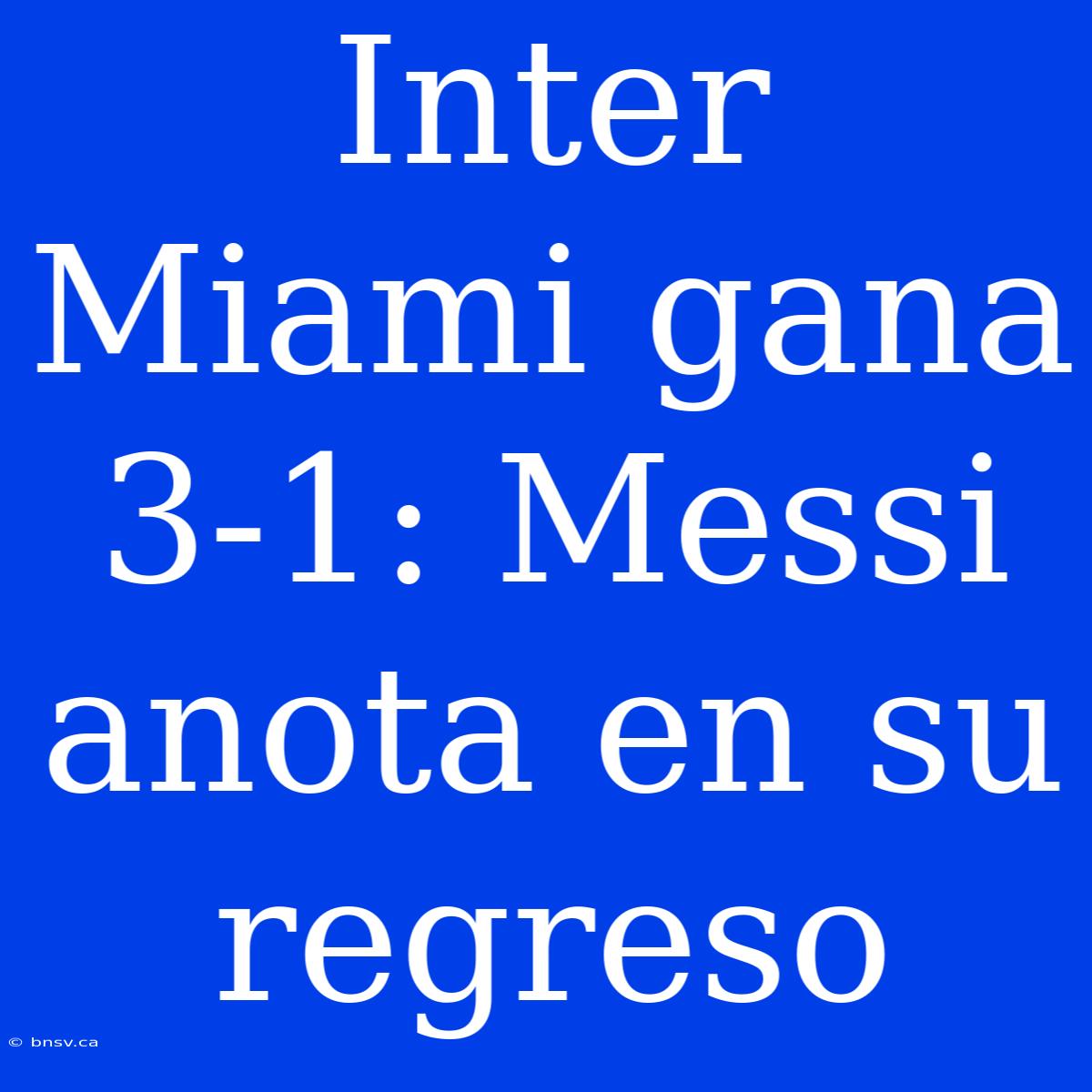 Inter Miami Gana 3-1: Messi Anota En Su Regreso