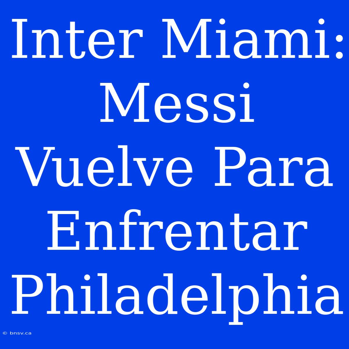 Inter Miami: Messi Vuelve Para Enfrentar Philadelphia