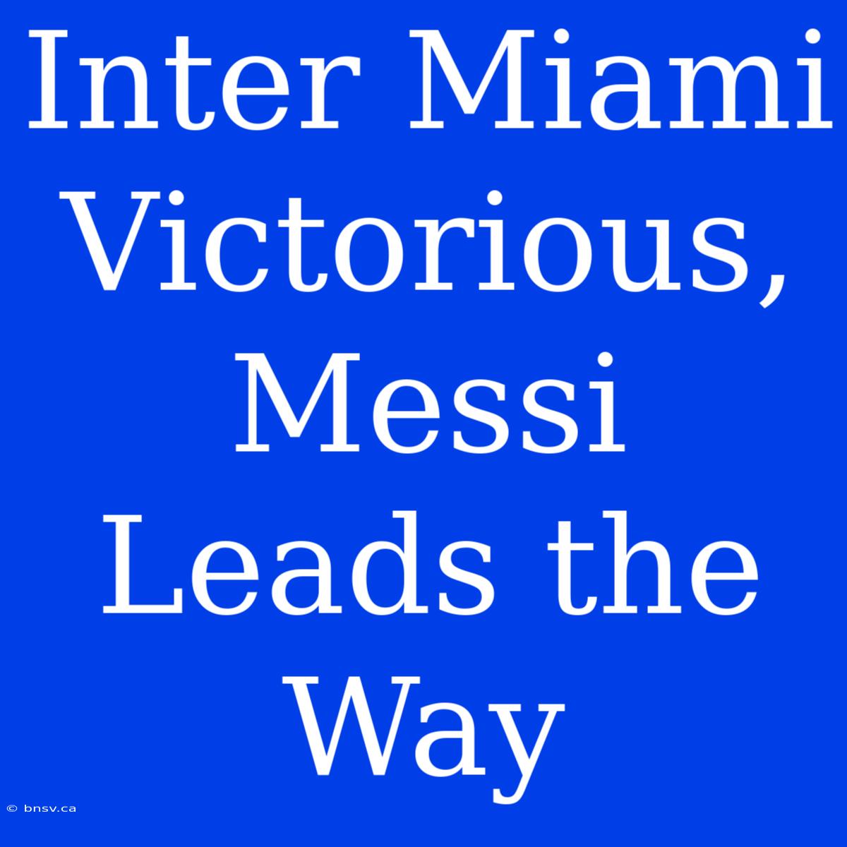 Inter Miami Victorious, Messi Leads The Way