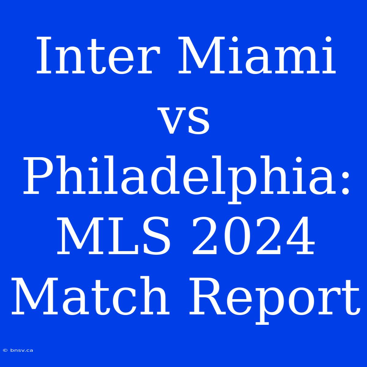 Inter Miami Vs Philadelphia: MLS 2024 Match Report