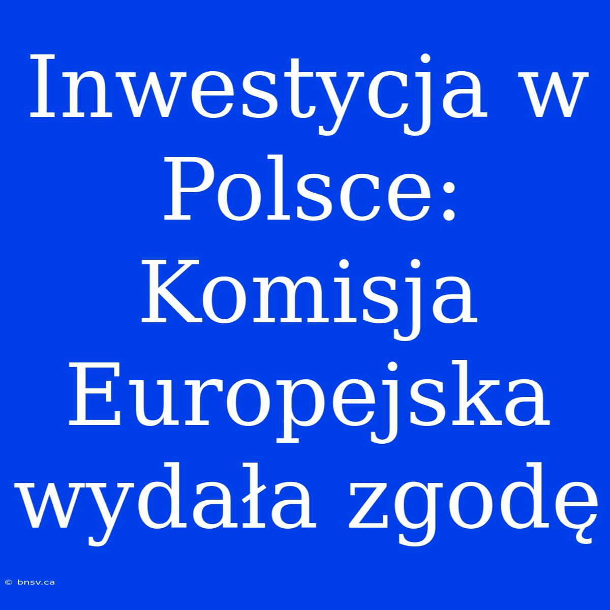 Inwestycja W Polsce: Komisja Europejska Wydała Zgodę