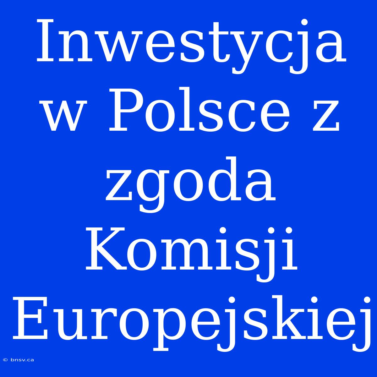 Inwestycja W Polsce Z  Zgoda Komisji Europejskiej