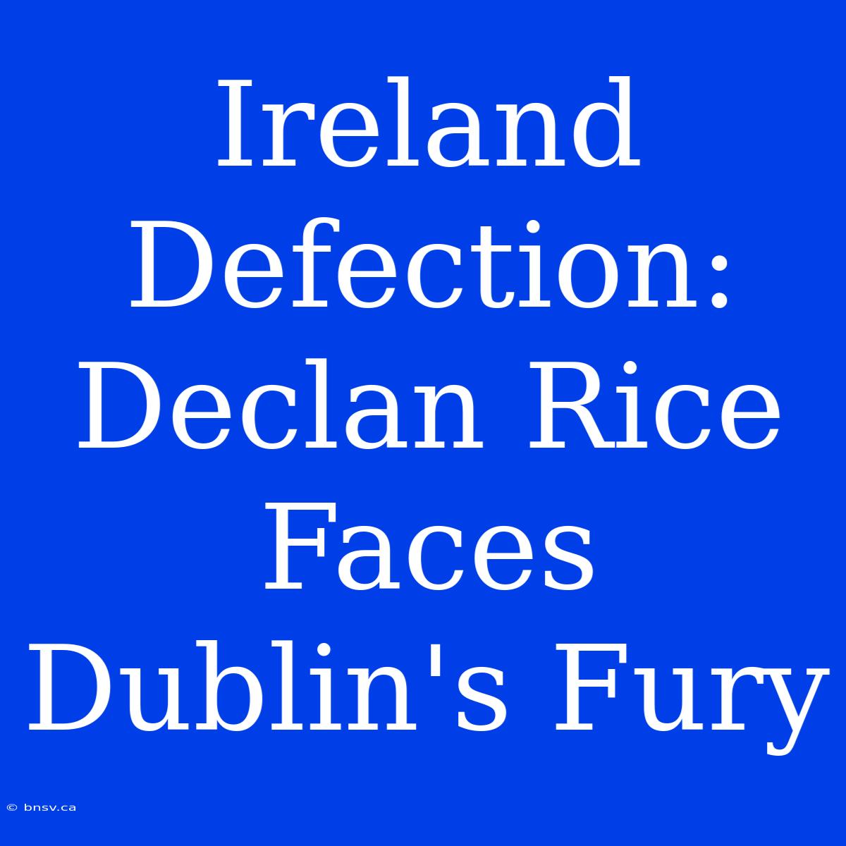 Ireland Defection: Declan Rice Faces Dublin's Fury