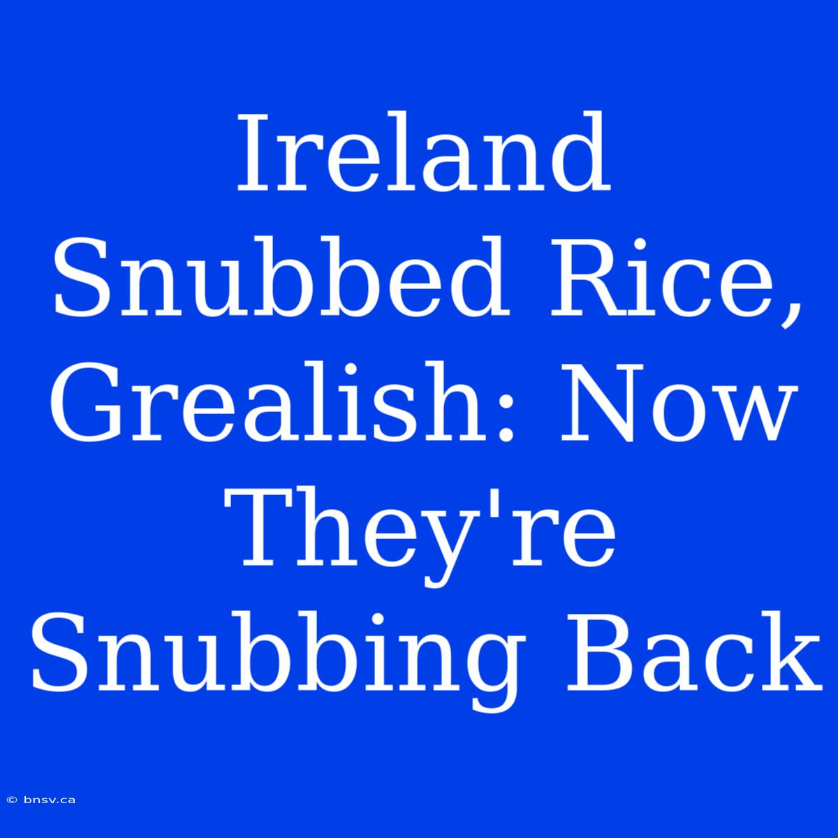 Ireland Snubbed Rice, Grealish: Now They're Snubbing Back