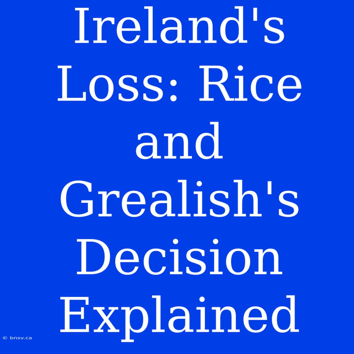 Ireland's Loss: Rice And Grealish's Decision Explained