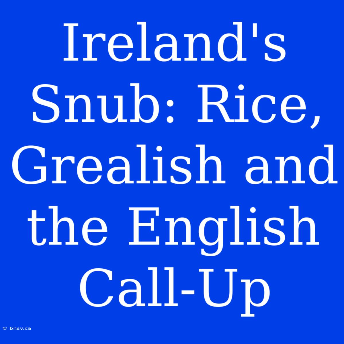 Ireland's Snub: Rice, Grealish And The English Call-Up