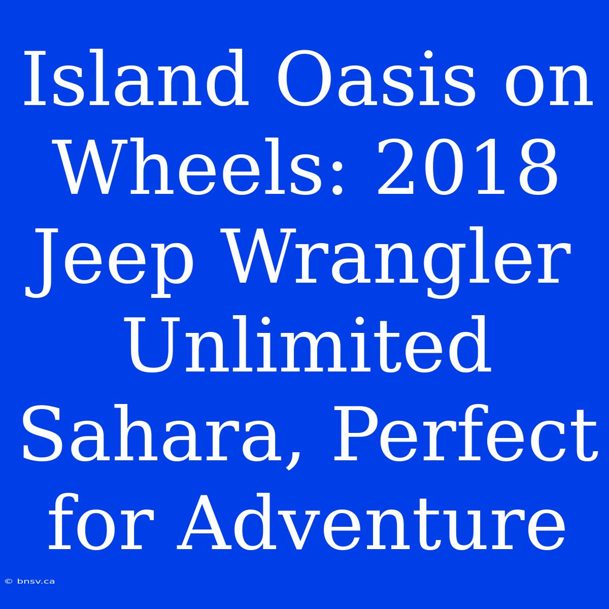 Island Oasis On Wheels: 2018 Jeep Wrangler Unlimited Sahara, Perfect For Adventure