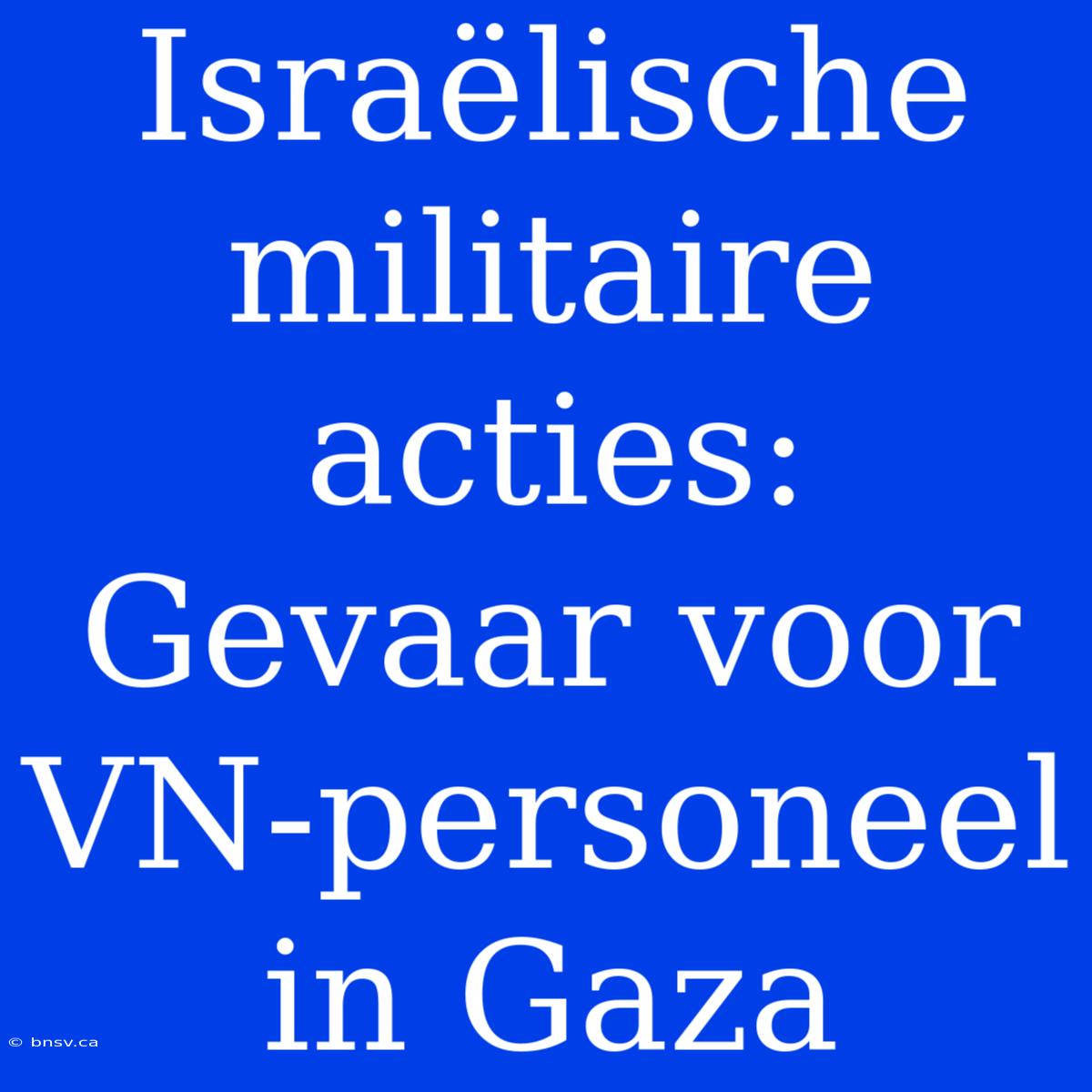 Israëlische Militaire Acties: Gevaar Voor VN-personeel In Gaza