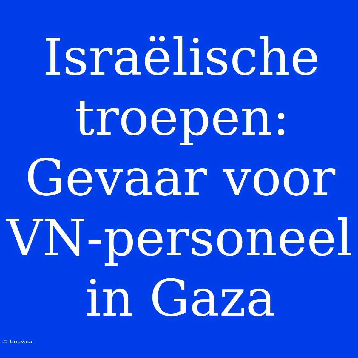 Israëlische Troepen: Gevaar Voor VN-personeel In Gaza