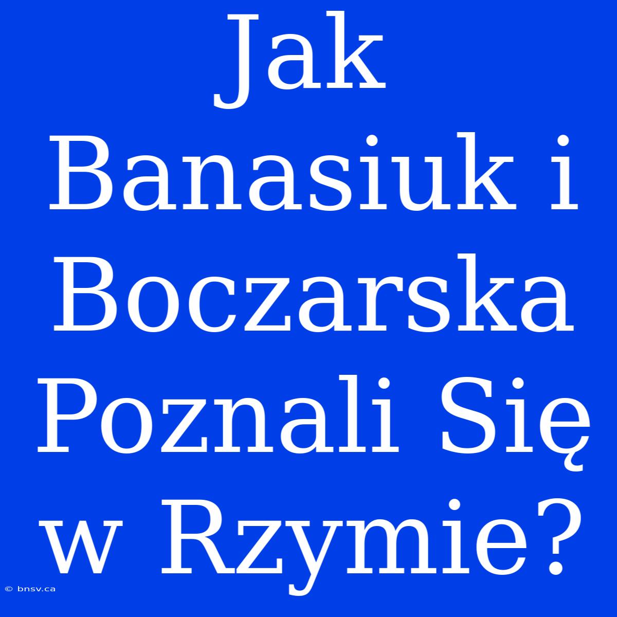 Jak Banasiuk I Boczarska Poznali Się W Rzymie?