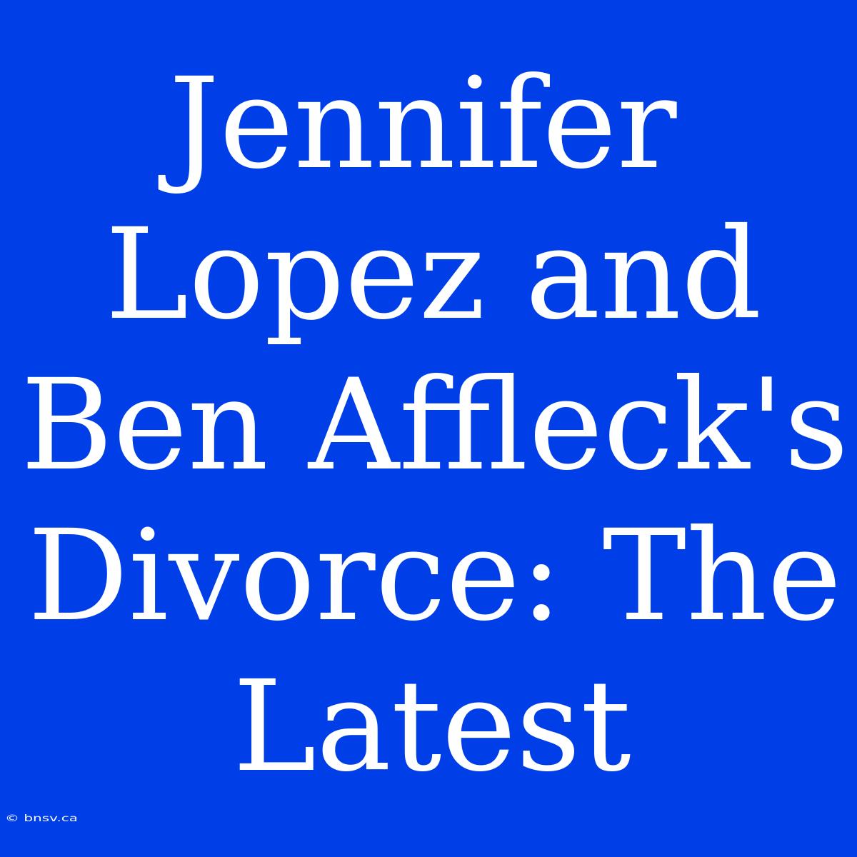 Jennifer Lopez And Ben Affleck's Divorce: The Latest