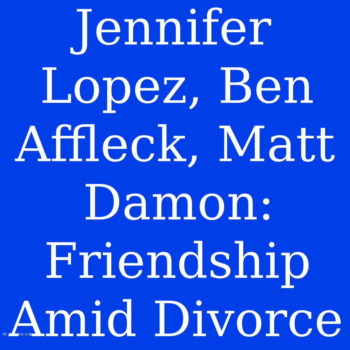 Jennifer Lopez, Ben Affleck, Matt Damon:  Friendship Amid Divorce