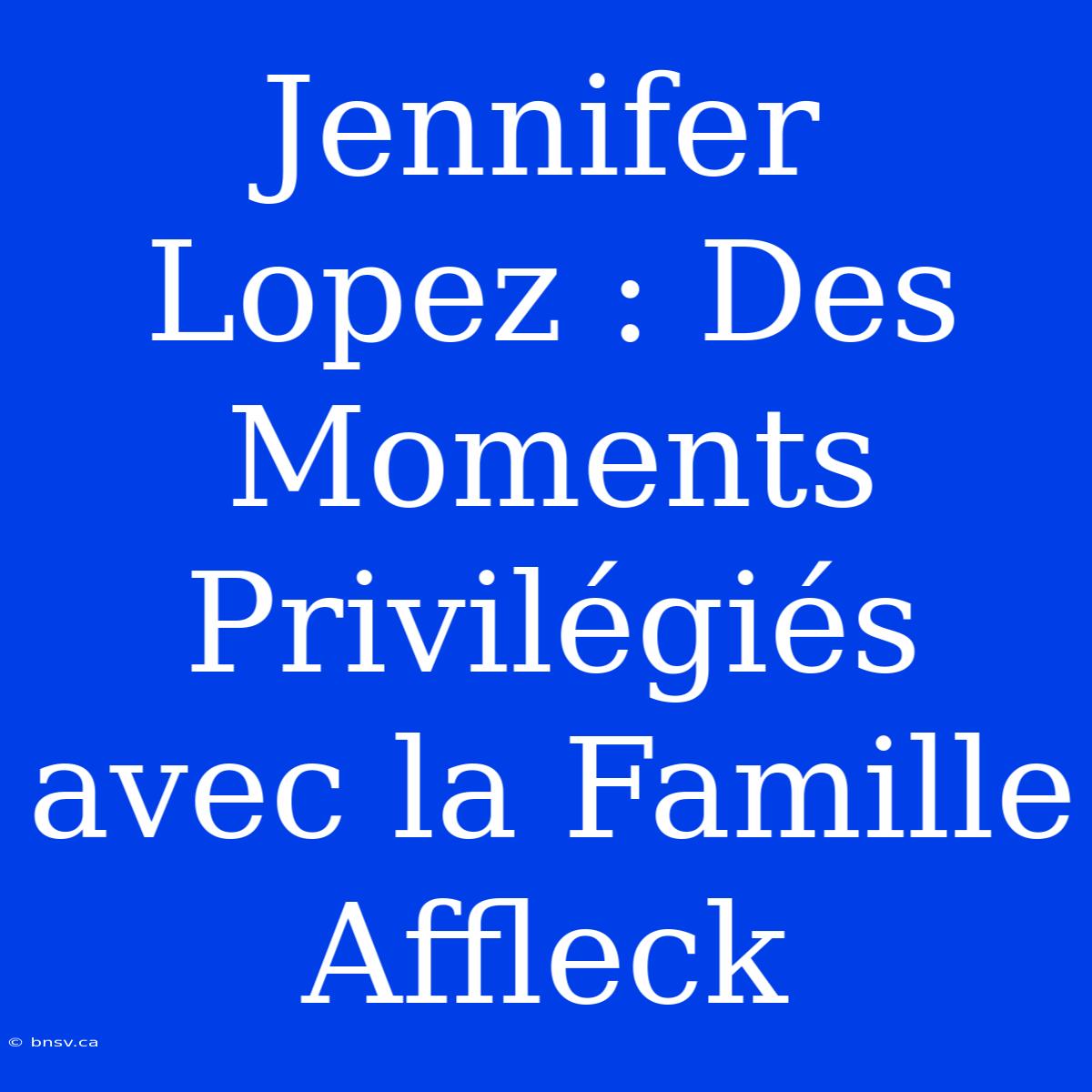 Jennifer Lopez : Des Moments Privilégiés Avec La Famille Affleck