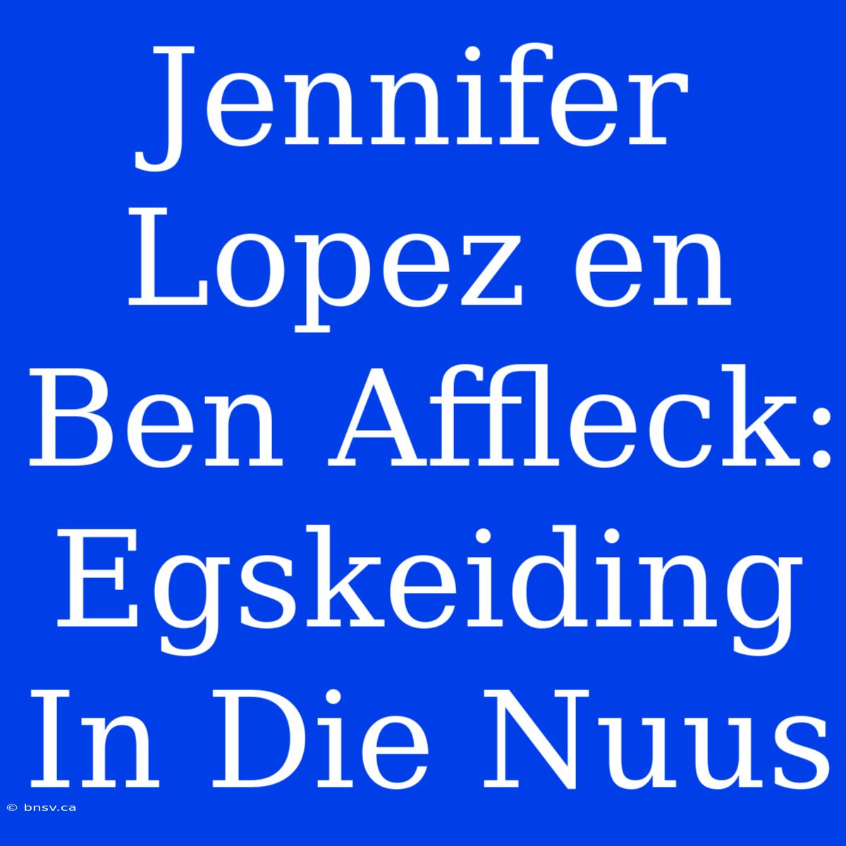 Jennifer Lopez En Ben Affleck: Egskeiding In Die Nuus