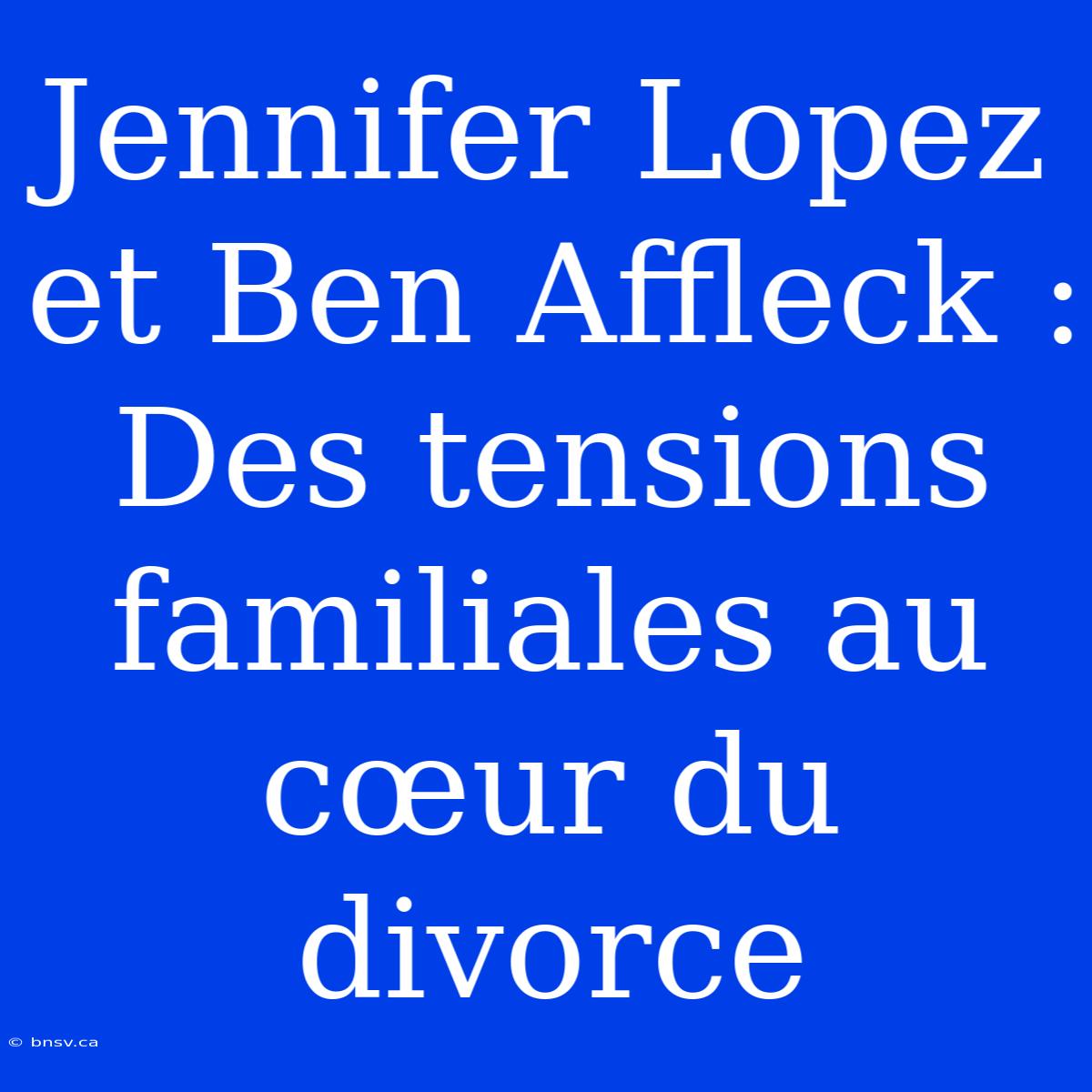 Jennifer Lopez Et Ben Affleck : Des Tensions Familiales Au Cœur Du Divorce