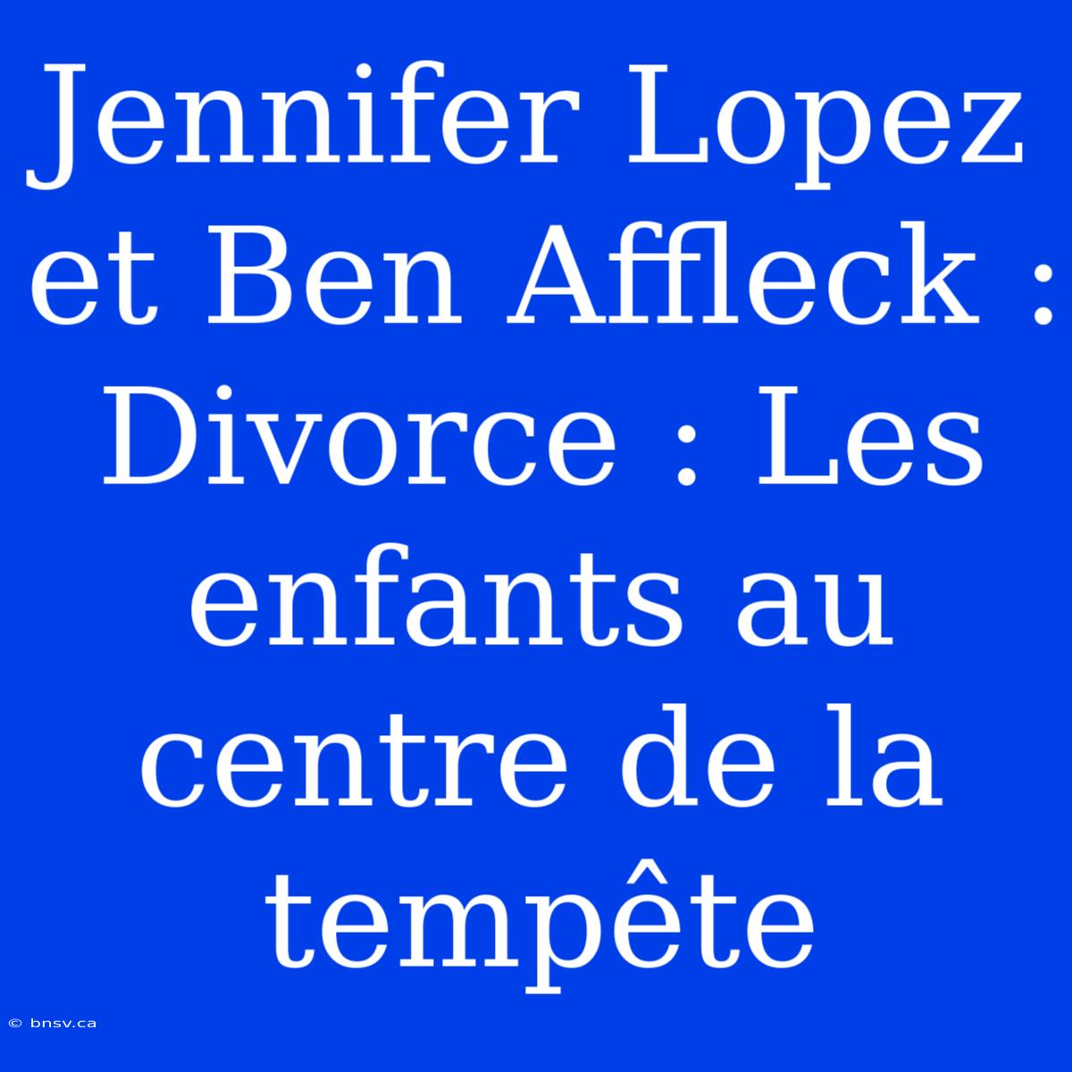 Jennifer Lopez Et Ben Affleck :  Divorce : Les Enfants Au Centre De La Tempête