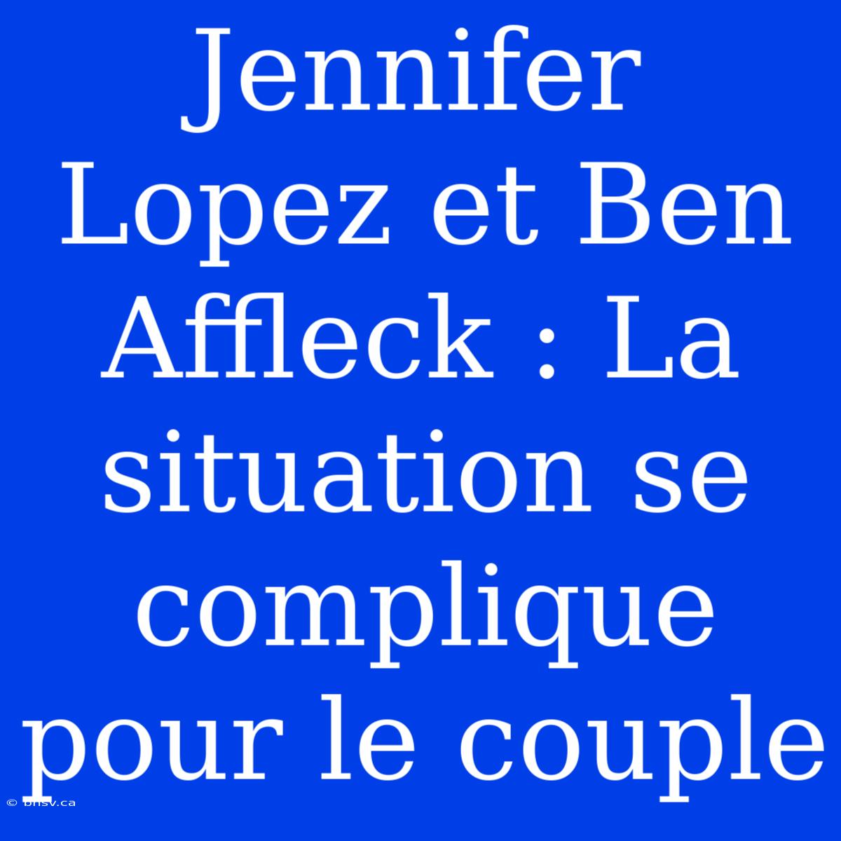 Jennifer Lopez Et Ben Affleck : La Situation Se Complique Pour Le Couple