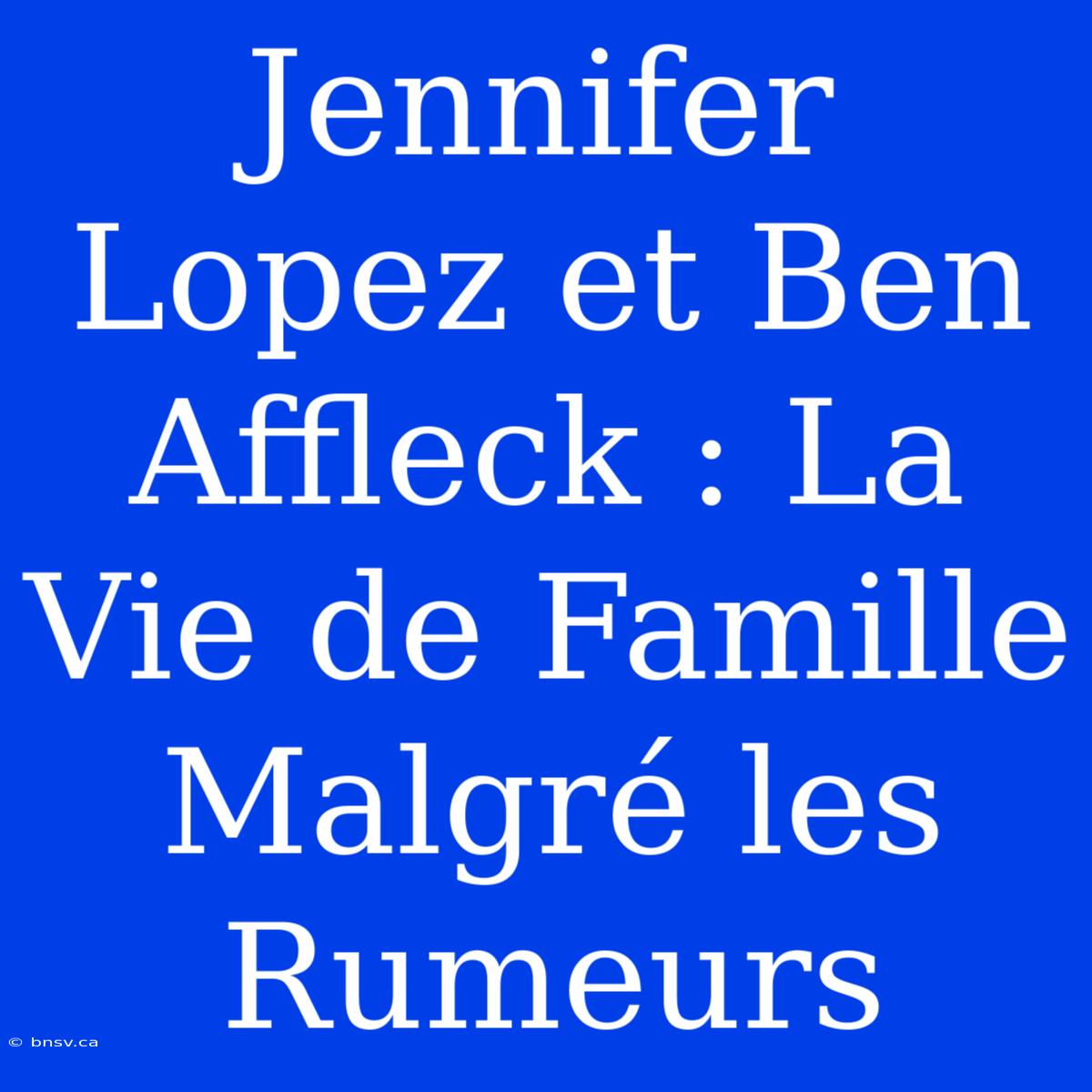 Jennifer Lopez Et Ben Affleck : La Vie De Famille Malgré Les Rumeurs