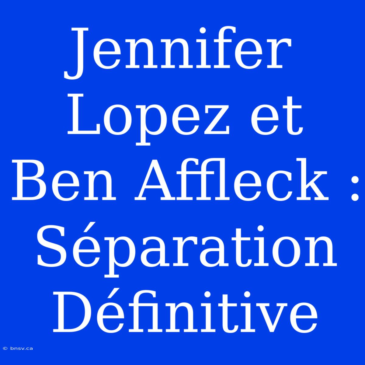 Jennifer Lopez Et Ben Affleck : Séparation Définitive