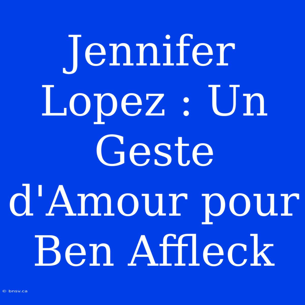 Jennifer Lopez : Un Geste D'Amour Pour Ben Affleck