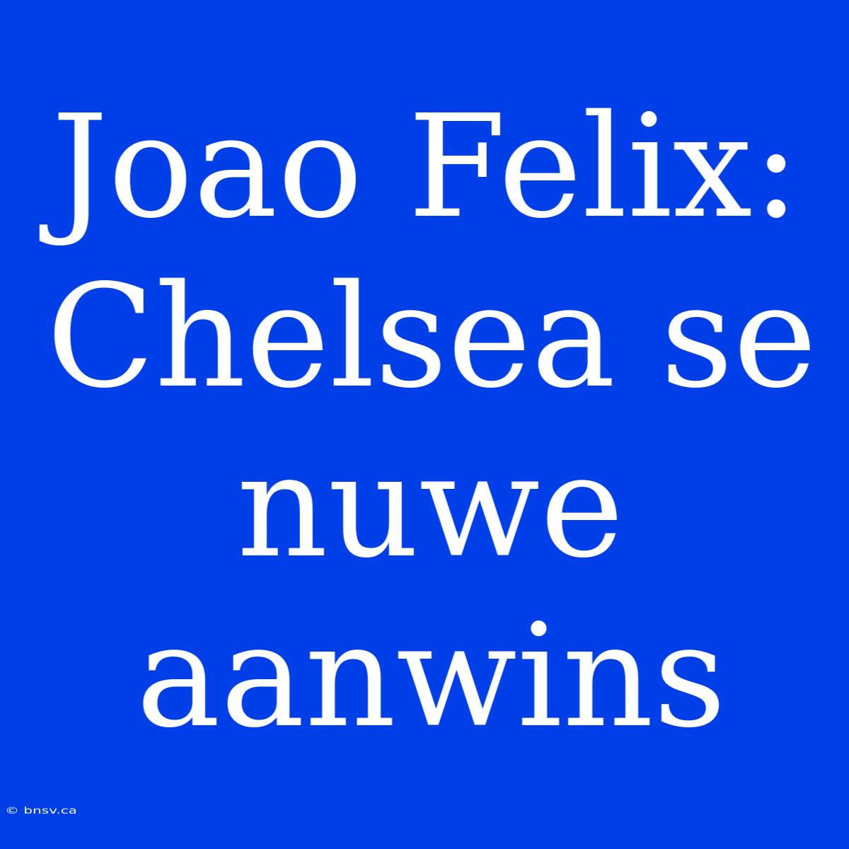 Joao Felix: Chelsea Se Nuwe Aanwins