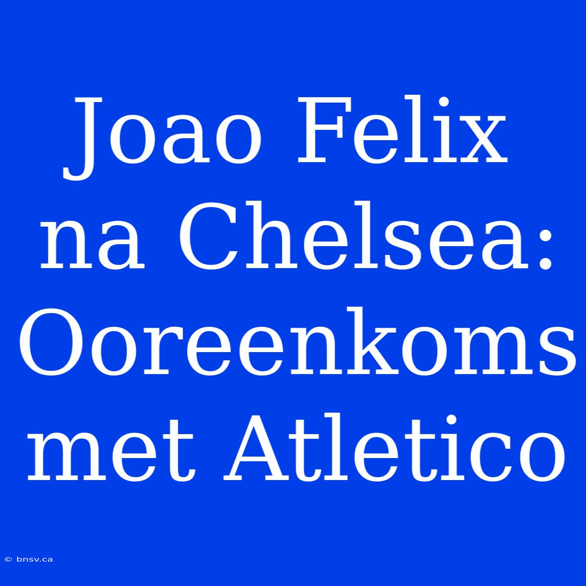 Joao Felix Na Chelsea: Ooreenkoms Met Atletico