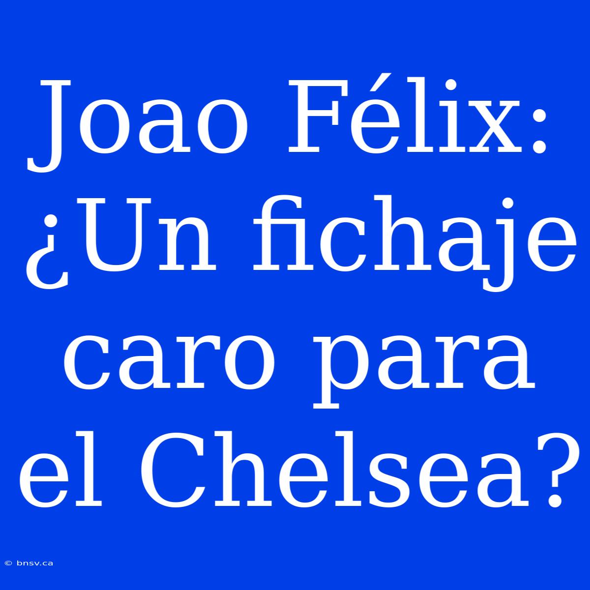 Joao Félix: ¿Un Fichaje Caro Para El Chelsea?