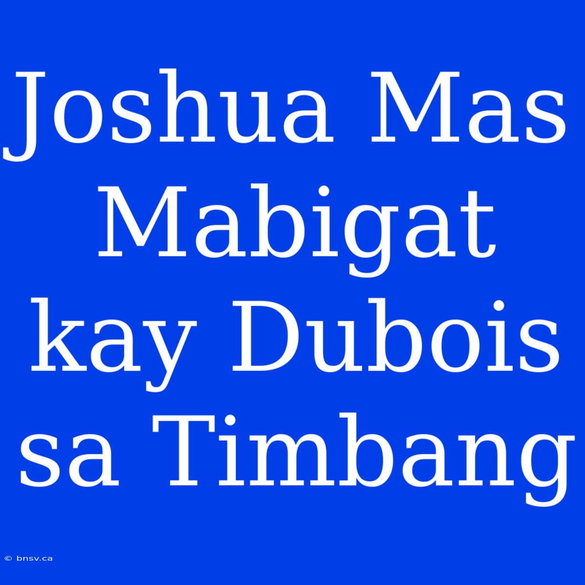 Joshua Mas Mabigat Kay Dubois Sa Timbang