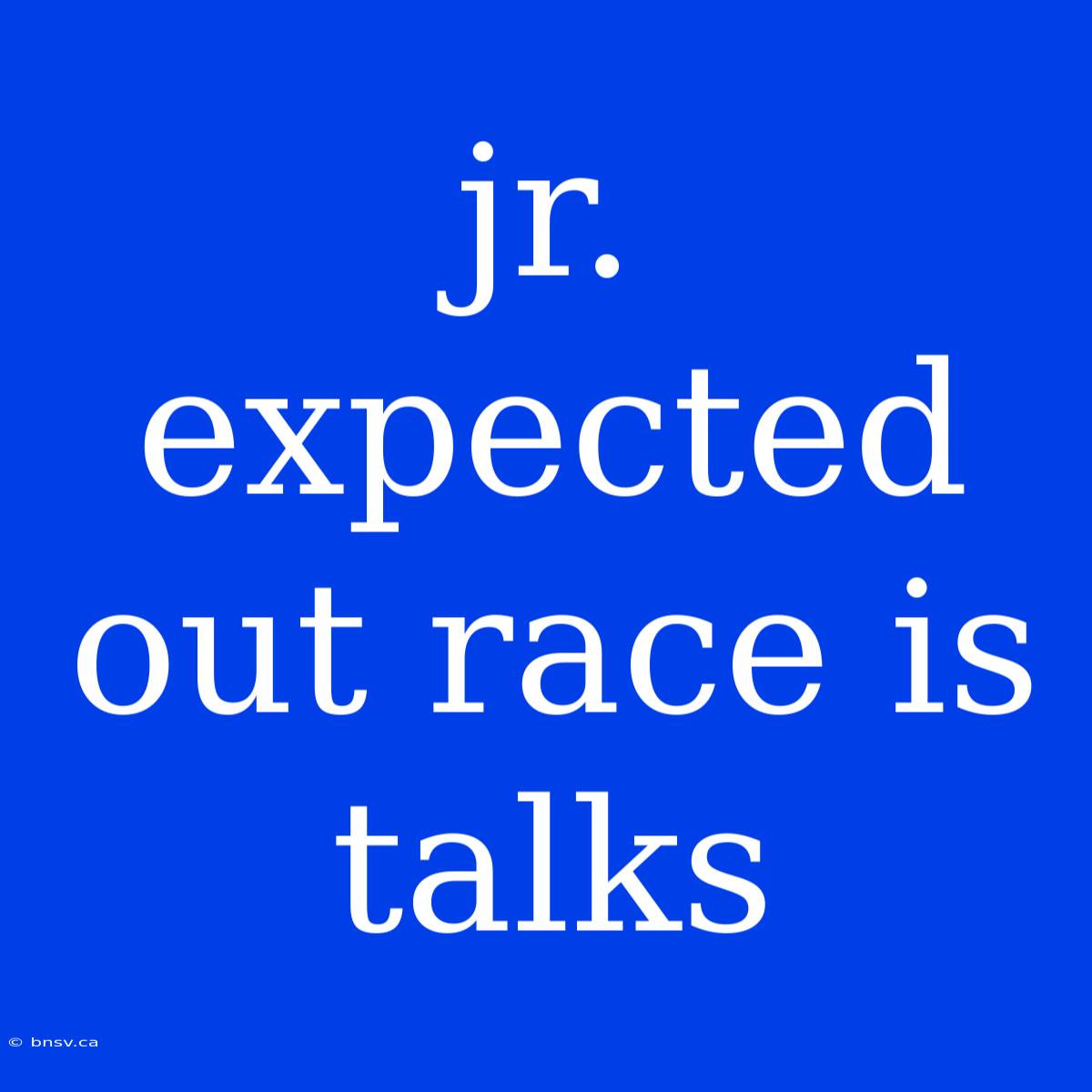 Jr. Expected Out Race Is Talks