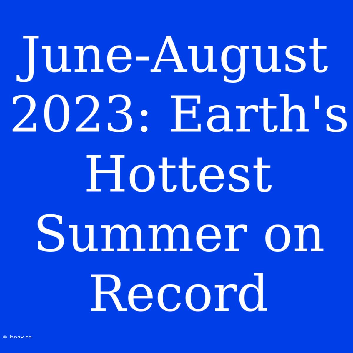 June-August 2023: Earth's Hottest Summer On Record