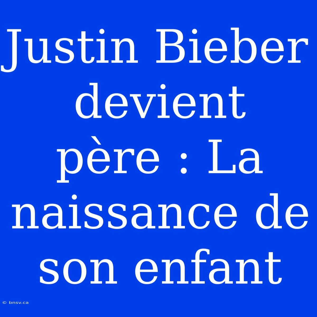 Justin Bieber Devient Père : La Naissance De Son Enfant