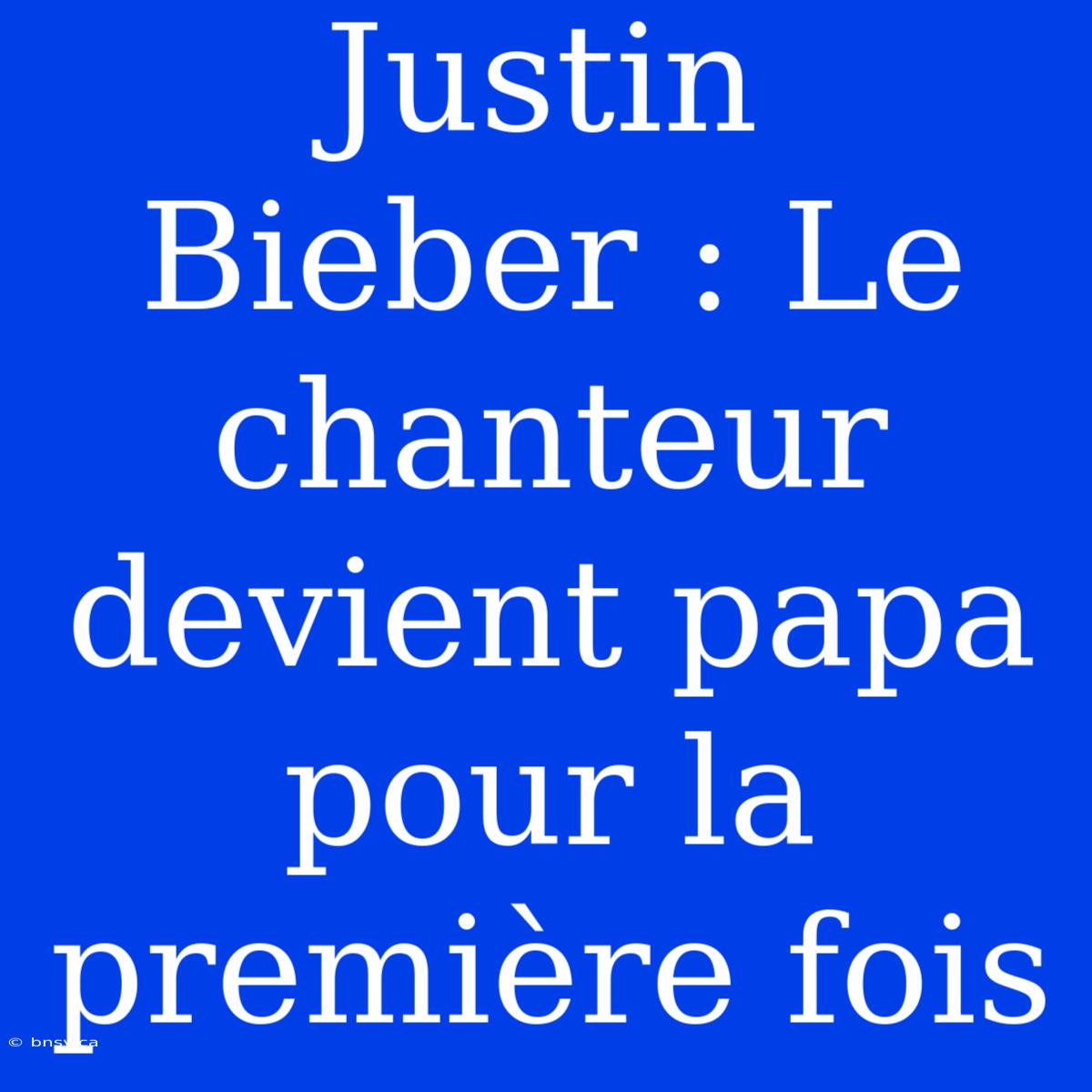 Justin Bieber : Le Chanteur Devient Papa Pour La Première Fois