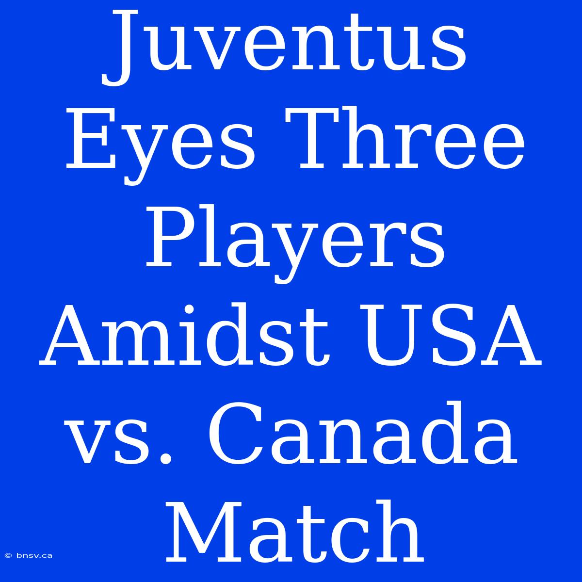 Juventus Eyes Three Players Amidst USA Vs. Canada Match