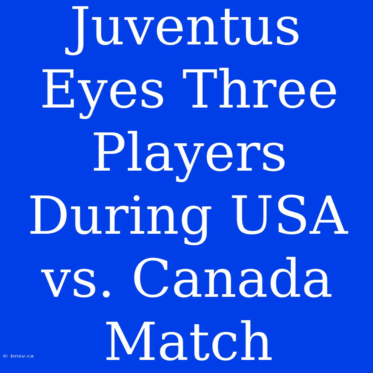 Juventus Eyes Three Players During USA Vs. Canada Match