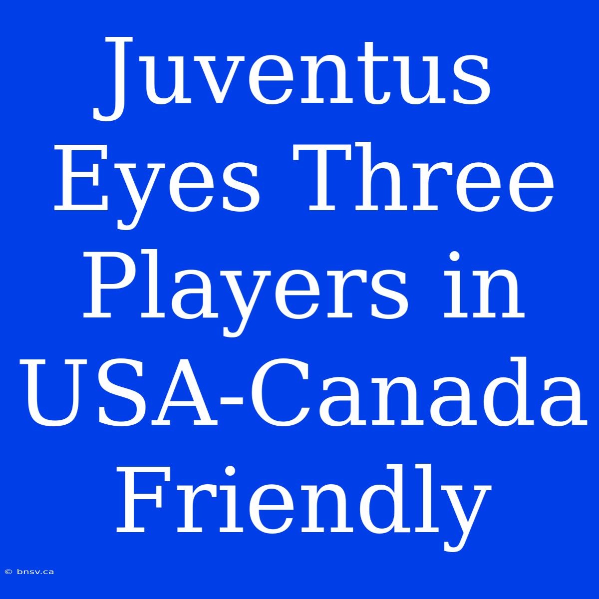 Juventus Eyes Three Players In USA-Canada Friendly