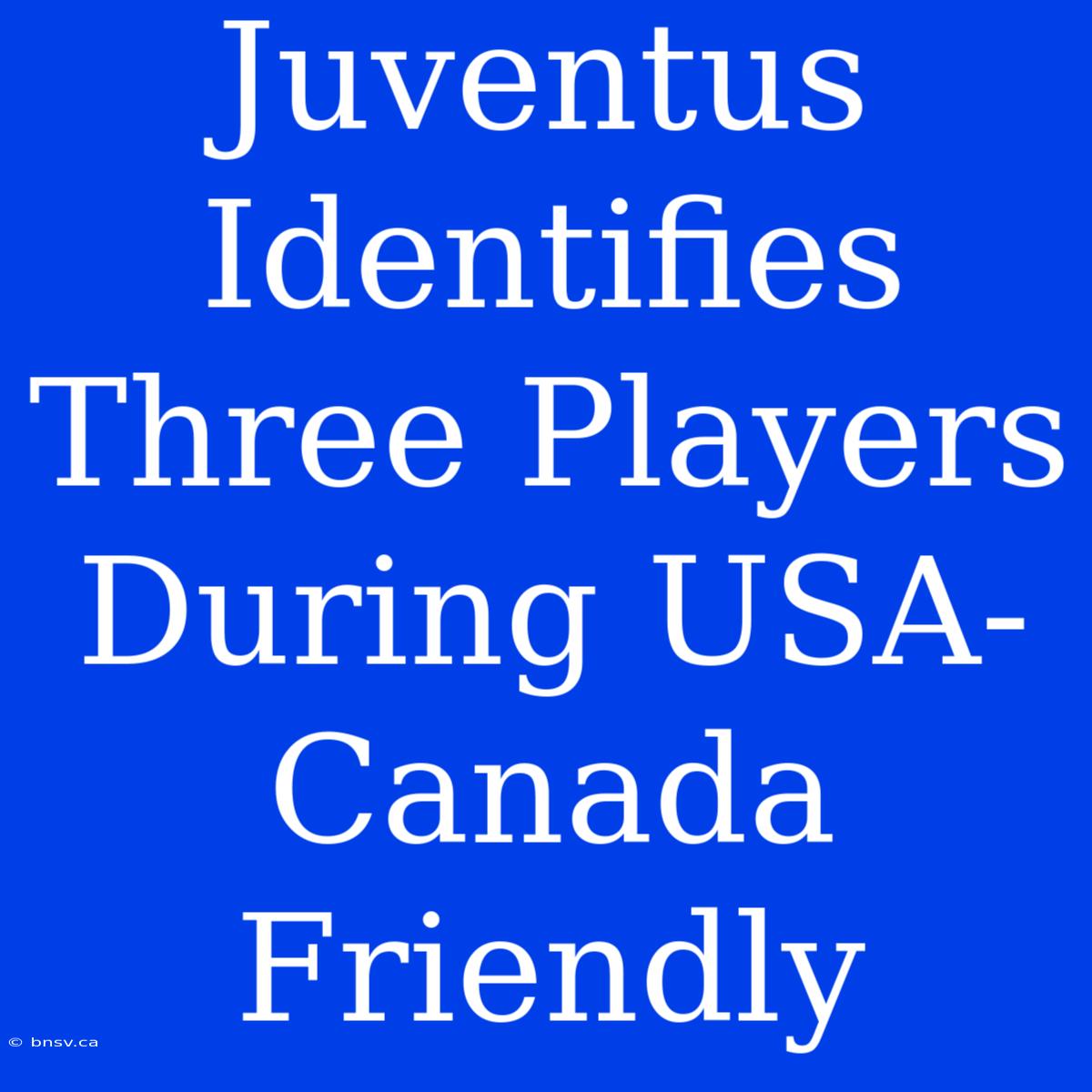 Juventus Identifies Three Players During USA-Canada Friendly