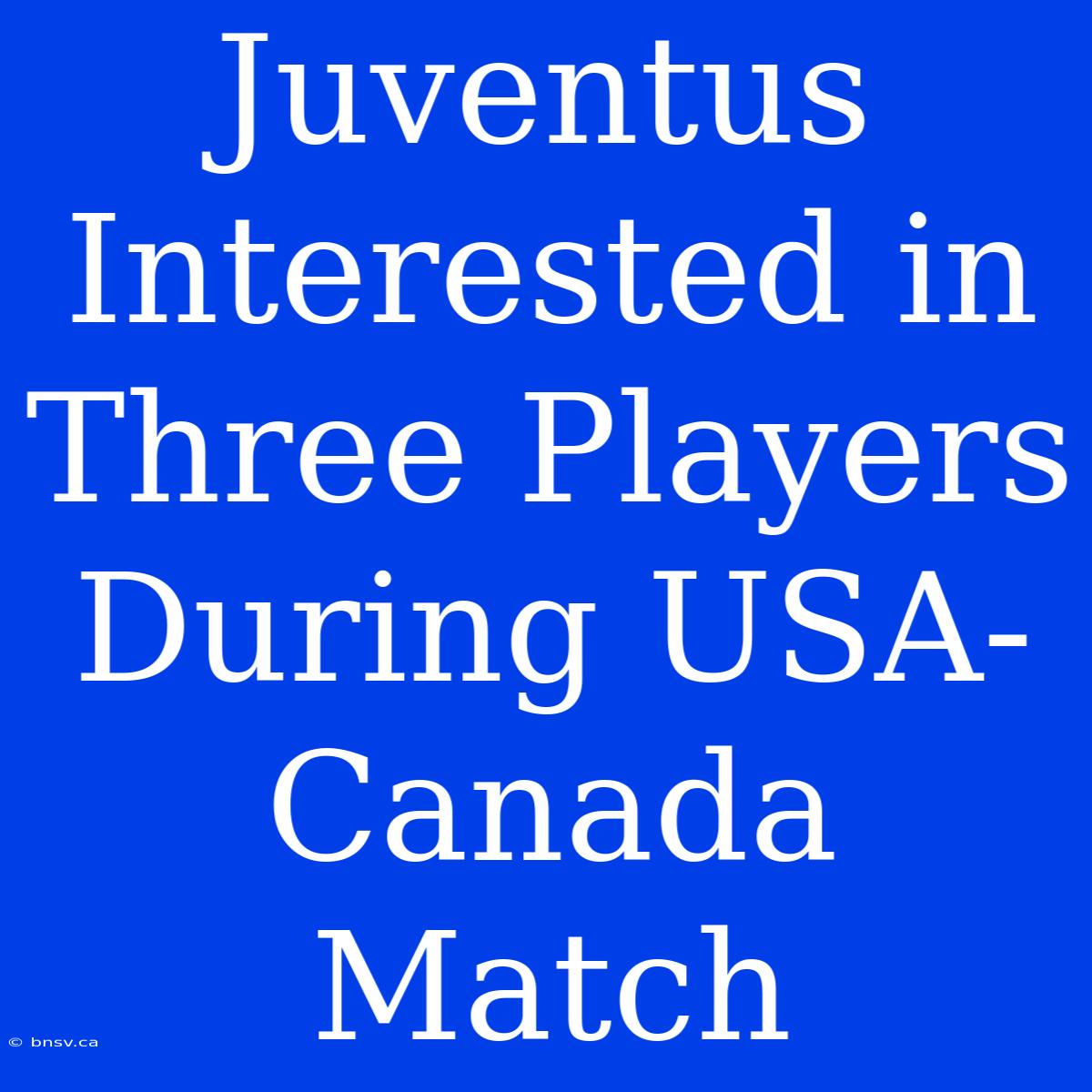 Juventus Interested In Three Players During USA-Canada Match