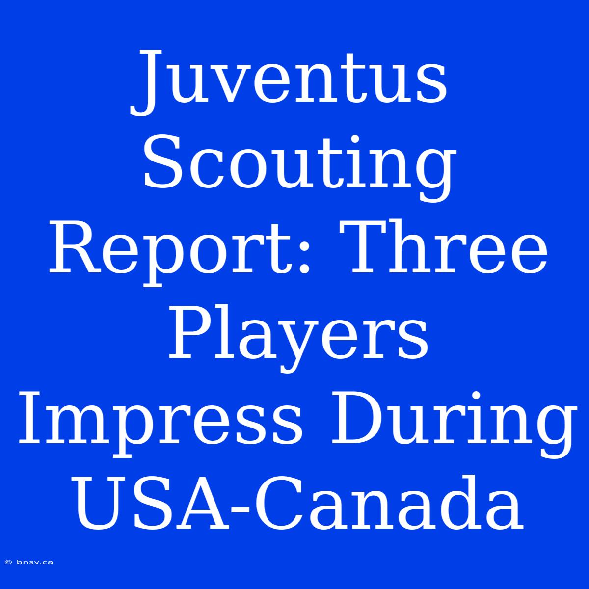 Juventus Scouting Report: Three Players Impress During USA-Canada