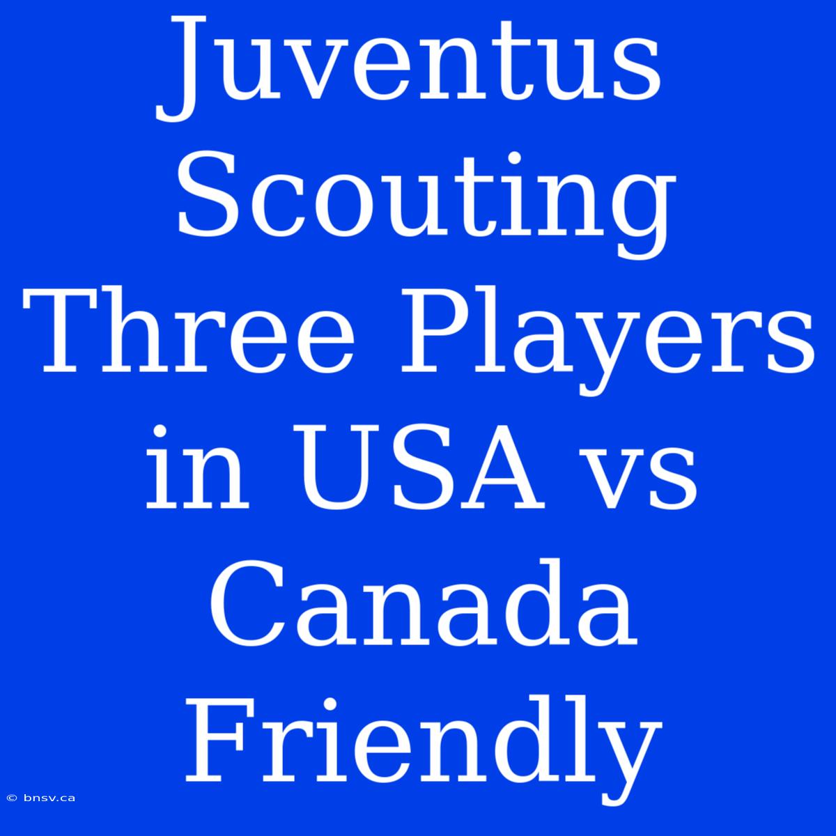 Juventus Scouting Three Players In USA Vs Canada Friendly